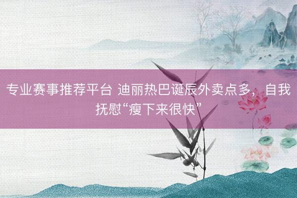 专业赛事推荐平台 迪丽热巴诞辰外卖点多,自我抚慰“瘦下来很快”