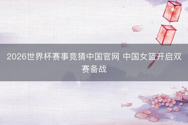 2026世界杯赛事竞猜中国官网 中国女篮开启双赛备战