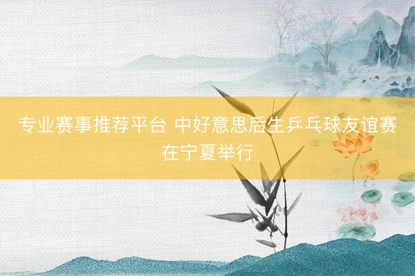 专业赛事推荐平台 中好意思后生乒乓球友谊赛在宁夏举行