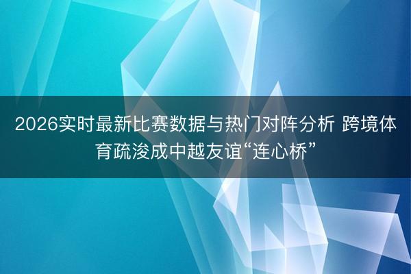 2026实时最新比赛数据与热门对阵分析 跨境体育疏浚成中越友谊“连心桥”