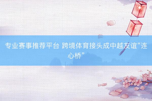 专业赛事推荐平台 跨境体育接头成中越友谊“连心桥”