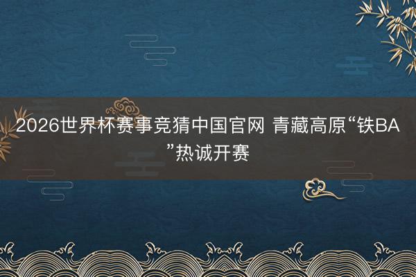 2026世界杯赛事竞猜中国官网 青藏高原“铁BA”热诚开赛