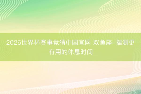2026世界杯赛事竞猜中国官网 双鱼座-揣测更有用的休息时间