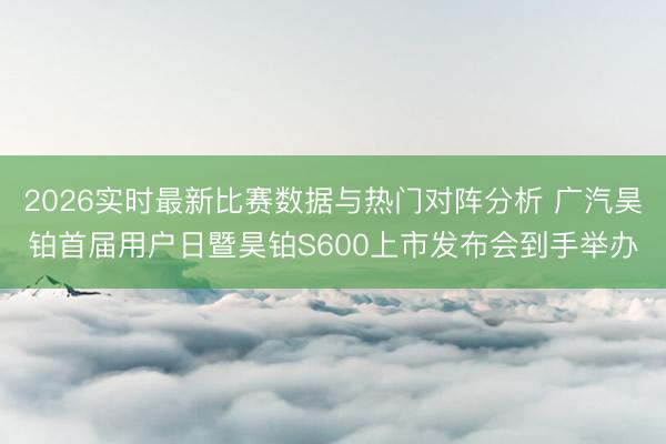 2026实时最新比赛数据与热门对阵分析 广汽昊铂首届用户日暨昊铂S600上市发布会到手举办