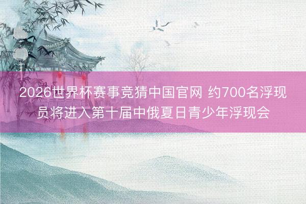 2026世界杯赛事竞猜中国官网 约700名浮现员将进入第十届中俄夏日青少年浮现会