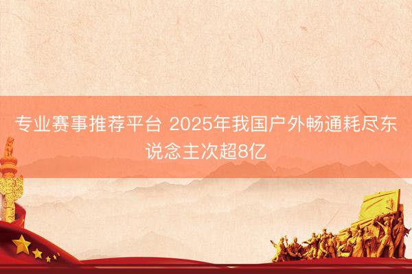 专业赛事推荐平台 2025年我国户外畅通耗尽东说念主次超8亿