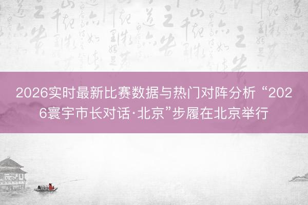 2026实时最新比赛数据与热门对阵分析 “2026寰宇市长对话·北京”步履在北京举行