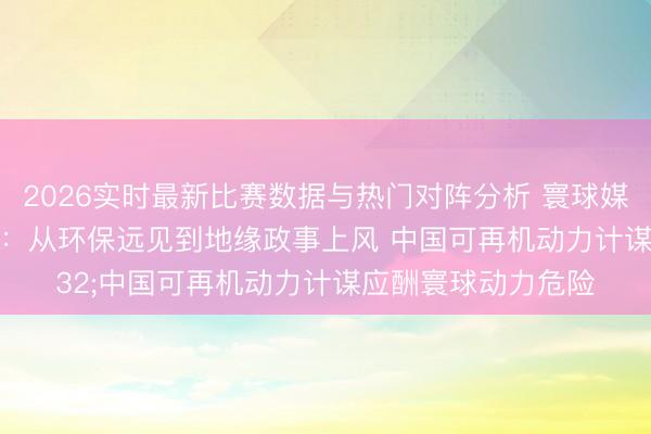 2026实时最新比赛数据与热门对阵分析 寰球媒体聚焦｜好意思媒：从环保远见到地缘政事上风 中国可再机动力计谋应酬寰球动力危险