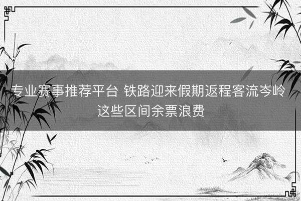 专业赛事推荐平台 铁路迎来假期返程客流岑岭 这些区间余票浪费