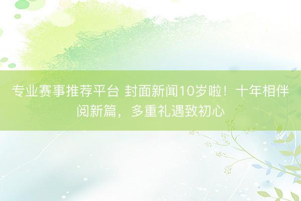 专业赛事推荐平台 封面新闻10岁啦！十年相伴阅新篇，多重礼遇致初心