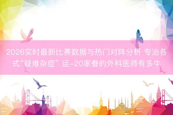 2026实时最新比赛数据与热门对阵分析 专治各式“疑难杂症” 运-20家眷的外科医师有多牛