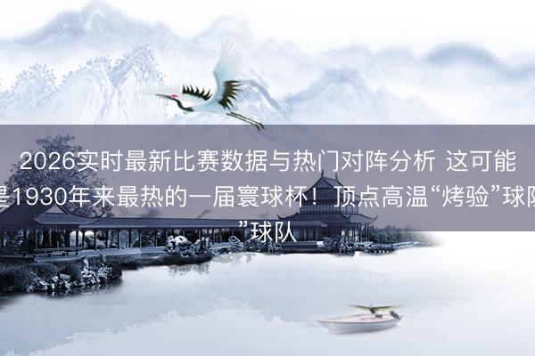 2026实时最新比赛数据与热门对阵分析 这可能是1930年来最热的一届寰球杯！顶点高温“烤验”球队