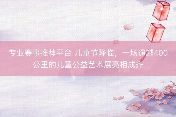 专业赛事推荐平台 儿童节降临，一场逾越400公里的儿童公益艺术展亮相成齐