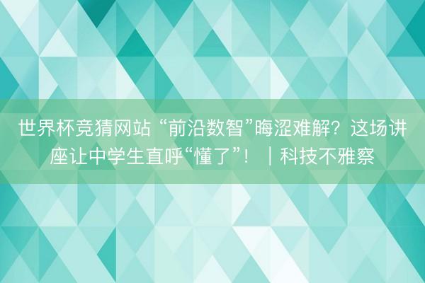 世界杯竞猜网站 “前沿数智”晦涩难解？这场讲座让中学生直呼“懂了”！｜科技不雅察