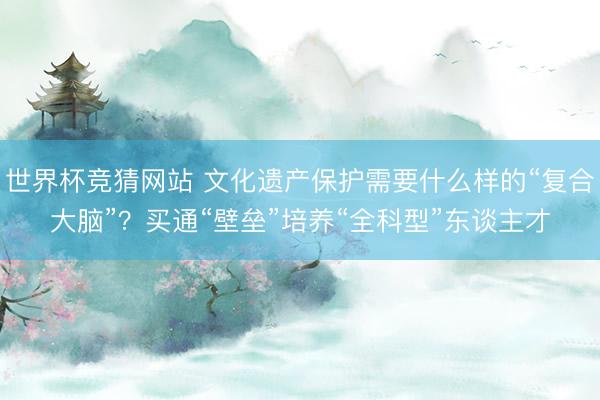 世界杯竞猜网站 文化遗产保护需要什么样的“复合大脑”？买通“壁垒”培养“全科型”东谈主才