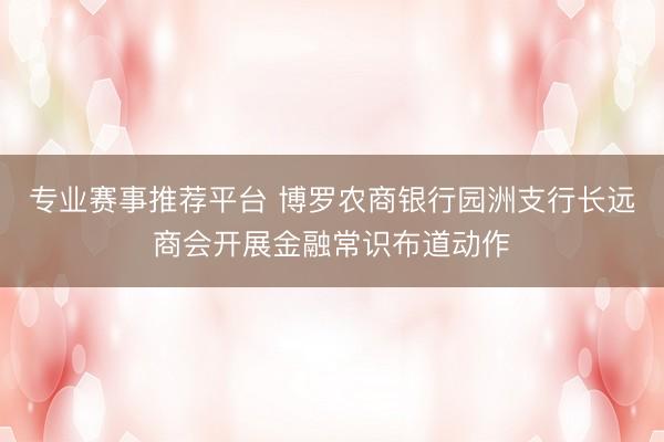 专业赛事推荐平台 博罗农商银行园洲支行长远商会开展金融常识布道动作