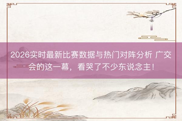 2026实时最新比赛数据与热门对阵分析 广交会的这一幕，看哭了不少东说念主！