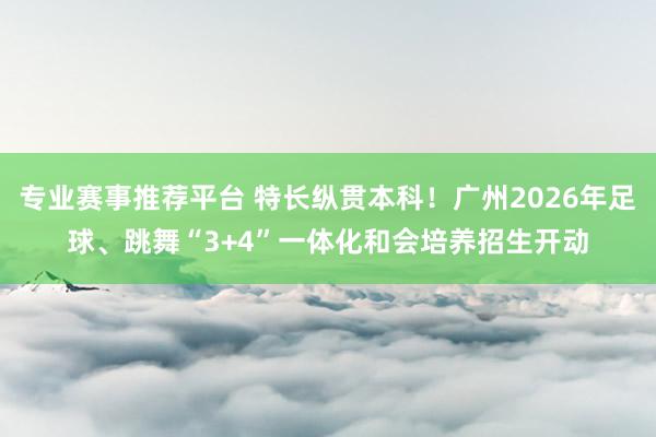 专业赛事推荐平台 特长纵贯本科！广州2026年足球、跳舞“3+4”一体化和会培养招生开动