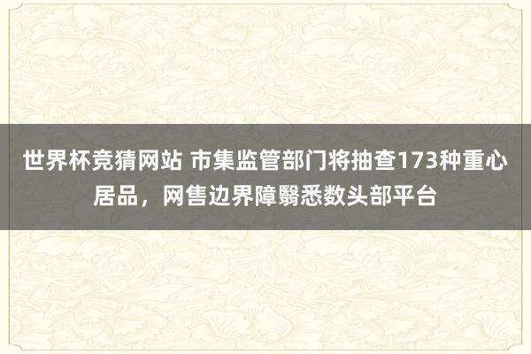 世界杯竞猜网站 市集监管部门将抽查173种重心居品，网售边界障翳悉数头部平台