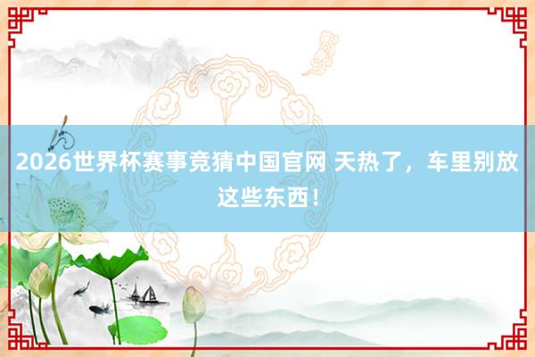 2026世界杯赛事竞猜中国官网 天热了，车里别放这些东西！