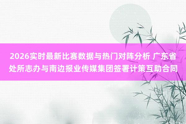 2026实时最新比赛数据与热门对阵分析 广东省处所志办与南边报业传媒集团签署计策互助合同