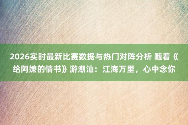 2026实时最新比赛数据与热门对阵分析 随着《给阿嬷的情书》游潮汕：江海万里，心中念你