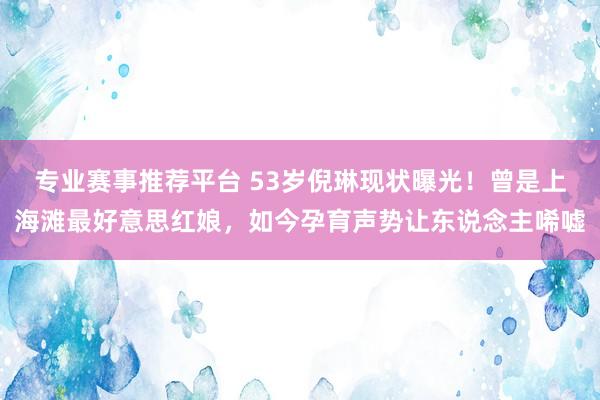 专业赛事推荐平台 53岁倪琳现状曝光！曾是上海滩最好意思红娘，如今孕育声势让东说念主唏嘘