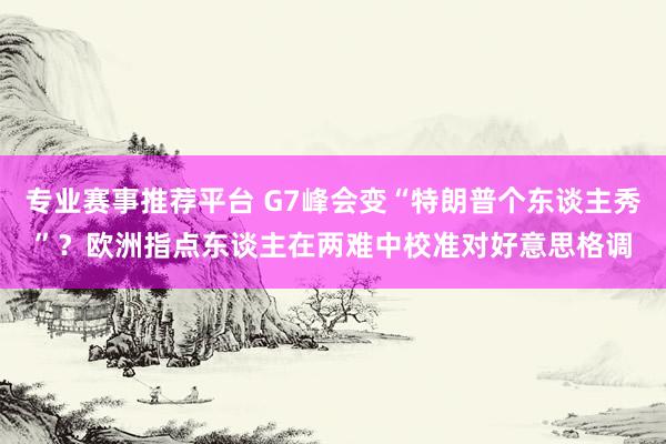 专业赛事推荐平台 G7峰会变“特朗普个东谈主秀”？欧洲指点东谈主在两难中校准对好意思格调