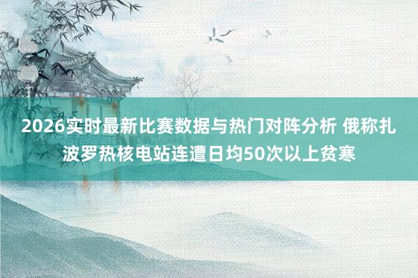 2026实时最新比赛数据与热门对阵分析 俄称扎波罗热核电站连遭日均50次以上贫寒