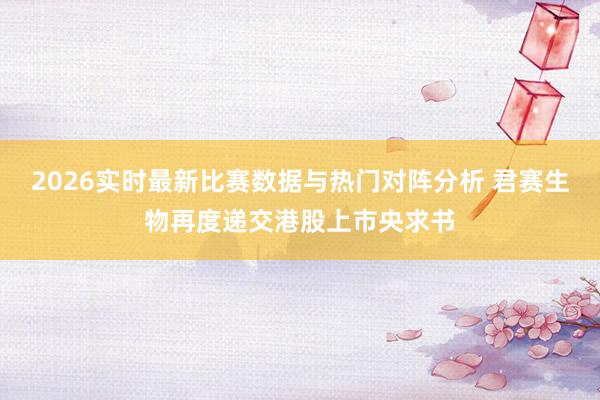 2026实时最新比赛数据与热门对阵分析 君赛生物再度递交港股上市央求书